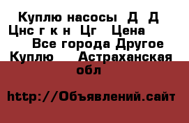 Куплю насосы 1Д, Д, Цнс(г,к,н) Цг › Цена ­ 10 000 - Все города Другое » Куплю   . Астраханская обл.